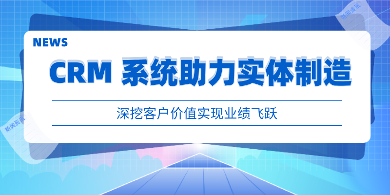 CRM 系统助力实体制造，深挖客户价值实